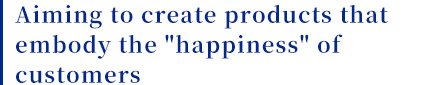 Aiming to create products that embody the happiness of customers